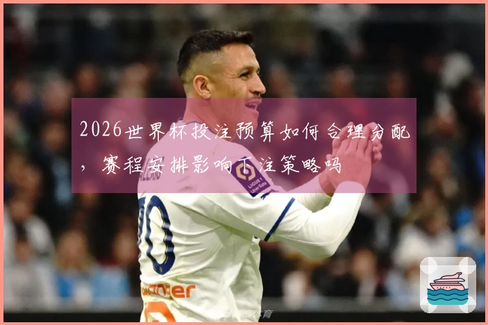 2026世界杯投注预算如何合理分配，赛程安排影响下注策略吗